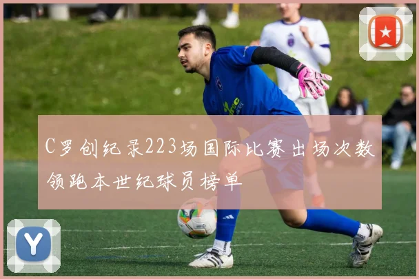 C罗创纪录223场国际比赛出场次数领跑本世纪球员榜单