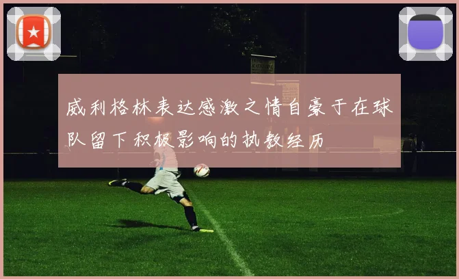 威利格林表达感激之情自豪于在球队留下积极影响的执教经历