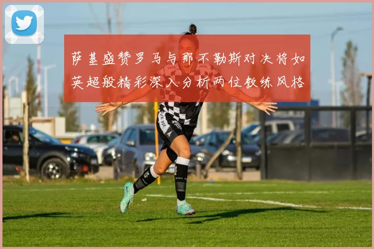 萨基盛赞罗马与那不勒斯对决将如英超般精彩深入分析两位教练风格