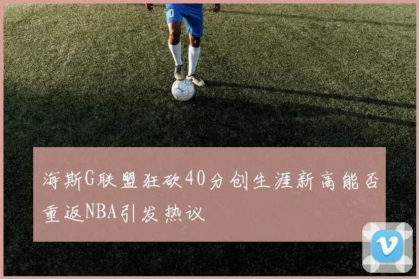 海斯G联盟狂砍40分创生涯新高能否重返NBA引发热议