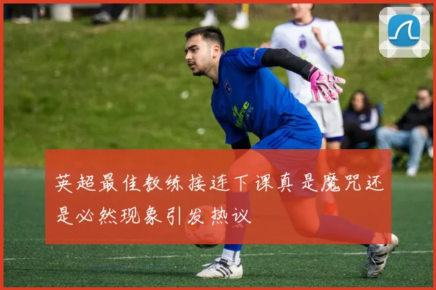 英超最佳教练接连下课真是魔咒还是必然现象引发热议