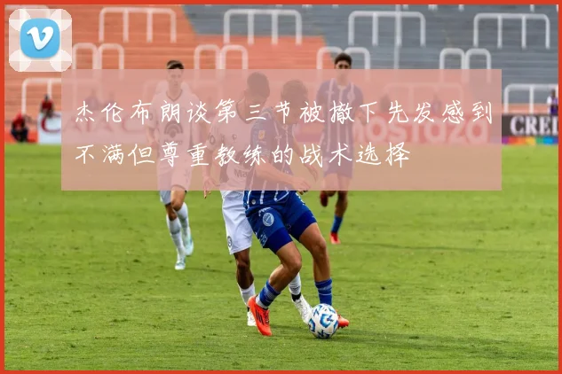 杰伦布朗谈第三节被撤下先发感到不满但尊重教练的战术选择