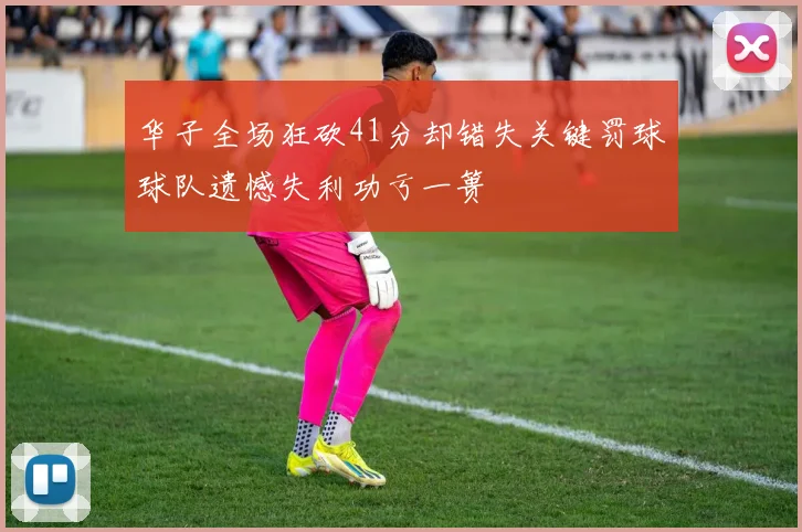 华子全场狂砍41分却错失关键罚球球队遗憾失利功亏一篑