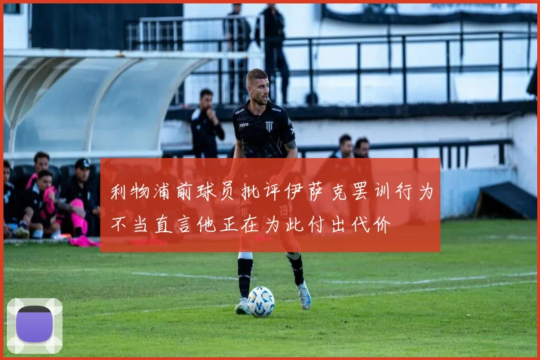 利物浦前球员批评伊萨克罢训行为不当直言他正在为此付出代价