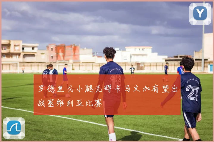 罗德里戈小腿无碍卡马文加有望出战塞维利亚比赛