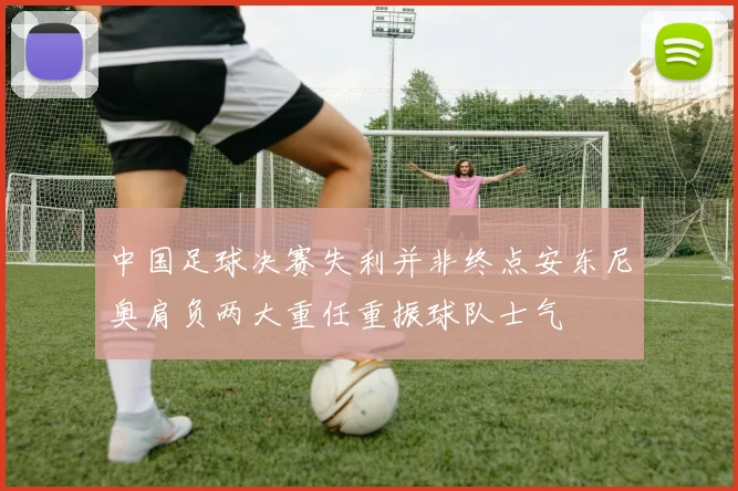 中国足球决赛失利并非终点安东尼奥肩负两大重任重振球队士气