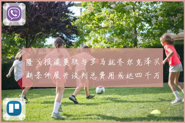 隆戈报道曼联与罗马就齐尔克泽买断条件展开谈判总费用或达四千万欧元