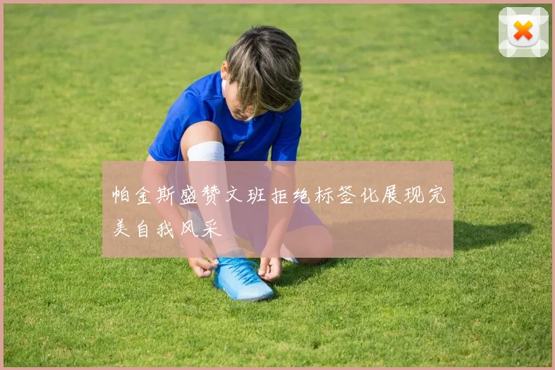 帕金斯盛赞文班拒绝标签化展现完美自我风采