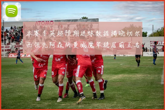 本赛季英超预期进球数据揭晓切尔西领先阿森纳曼城魔军稳居前五名