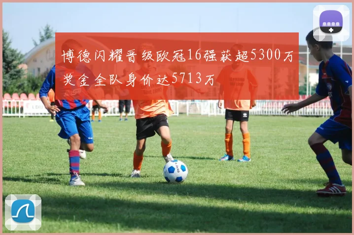 博德闪耀晋级欧冠16强获超5300万奖金全队身价达5713万