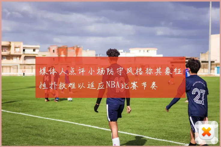 媒体人点评小杨防守风格称其象征性扑救难以适应NBA比赛节奏