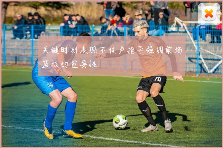 关键时刻表现不佳卢指导强调前场篮板的重要性