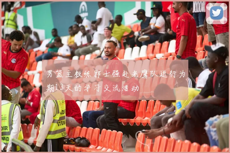 男篮主教练郭士强赴老鹰队进行为期13天的学习交流活动