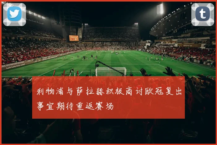 利物浦与萨拉赫积极商讨欧冠复出事宜期待重返赛场
