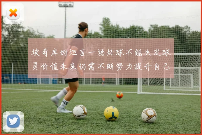 埃奇库姆坦言一场好球不能决定球员价值未来仍需不断努力提升自己