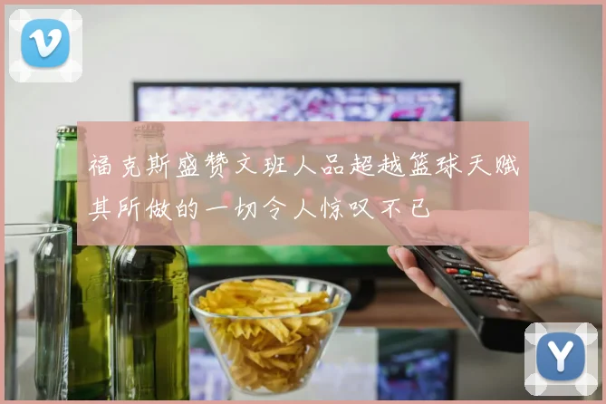 福克斯盛赞文班人品超越篮球天赋其所做的一切令人惊叹不已
