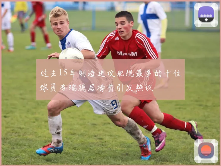 过去15年制造进攻犯规最多的十位球员洛瑞稳居榜首引发热议