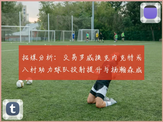 拓媒分析：交易罗威换克内克特或八村助力球队投射提升与杨瀚森成长