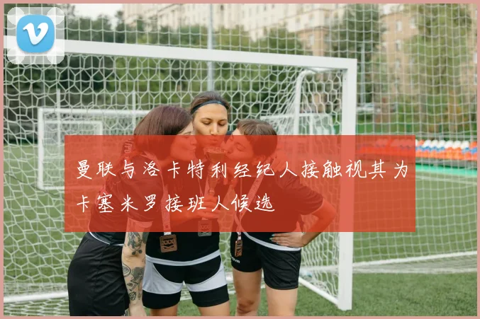 曼联与洛卡特利经纪人接触视其为卡塞米罗接班人候选