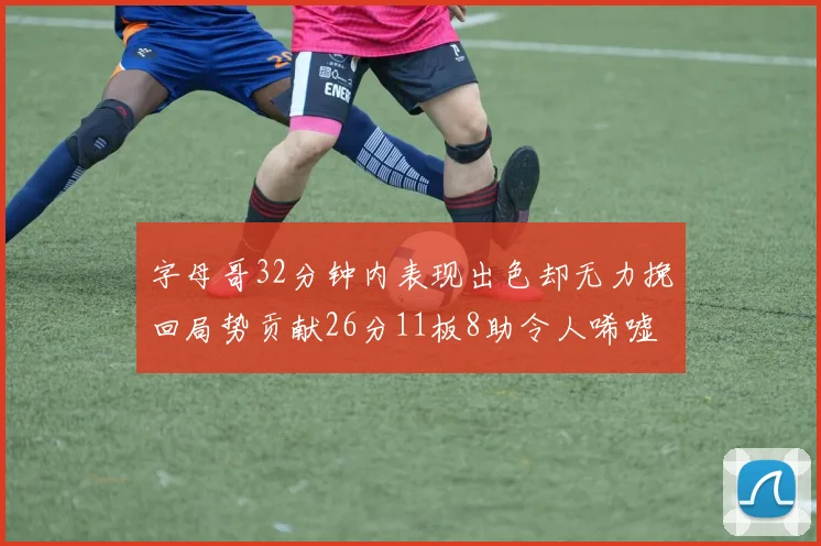 字母哥32分钟内表现出色却无力挽回局势贡献26分11板8助令人唏嘘
