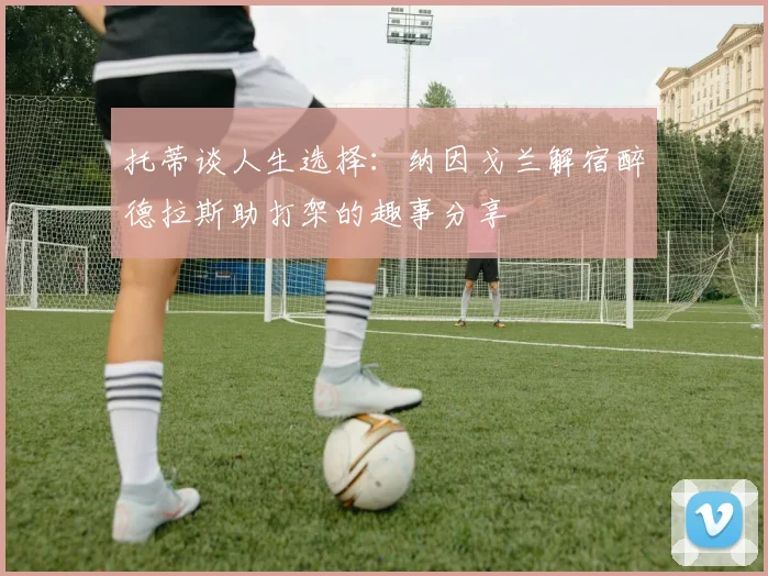 托蒂谈人生选择：纳因戈兰解宿醉德拉斯助打架的趣事分享