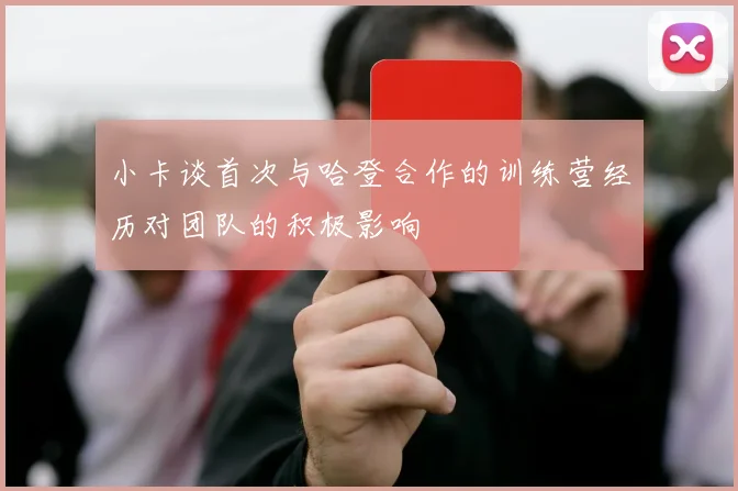 小卡谈首次与哈登合作的训练营经历对团队的积极影响