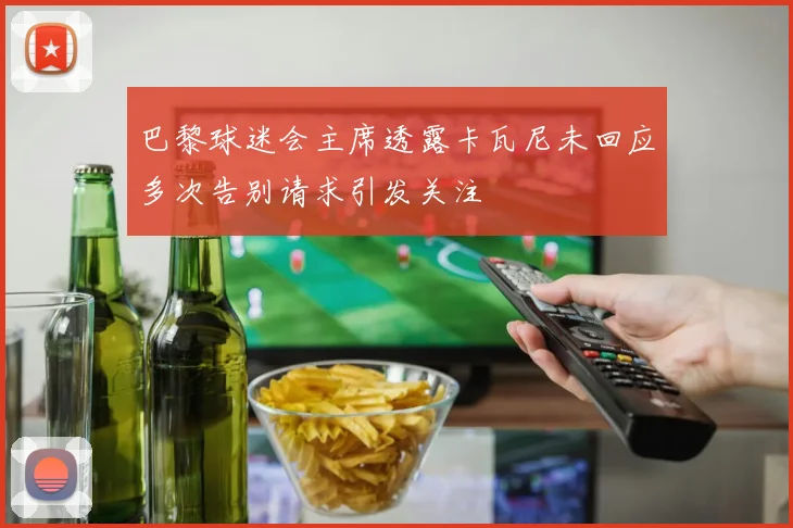 巴黎球迷会主席透露卡瓦尼未回应多次告别请求引发关注