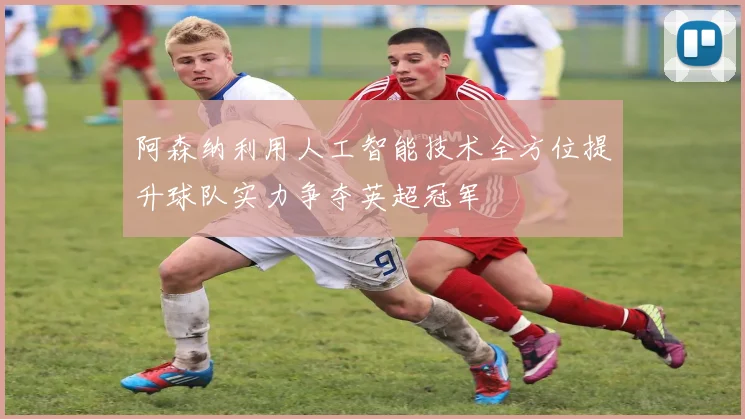 阿森纳利用人工智能技术全方位提升球队实力争夺英超冠军