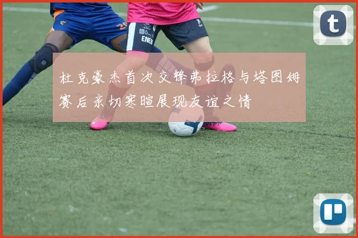 杜克豪杰首次交锋弗拉格与塔图姆赛后亲切寒暄展现友谊之情