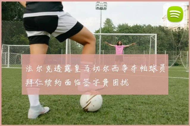 法尔克透露皇马切尔西争夺帕球员拜仁续约面临签字费困扰