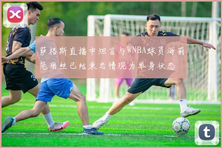 萨格斯直播中坦言与WNBA球员海莉范丽丝已结束恋情现为单身状态