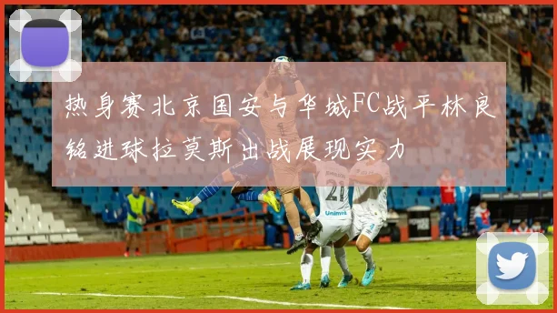 热身赛北京国安与华城FC战平林良铭进球拉莫斯出战展现实力