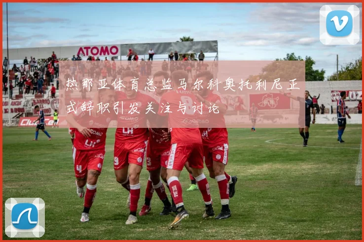 热那亚体育总监马尔科奥托利尼正式辞职引发关注与讨论