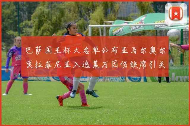 巴萨国王杯大名单公布亚马尔奥尔莫拉菲尼亚入选莱万因伤缺席引关注