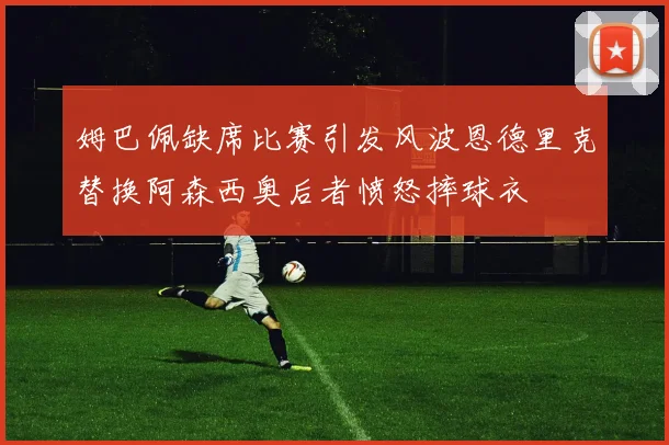 姆巴佩缺席比赛引发风波恩德里克替换阿森西奥后者愤怒摔球衣