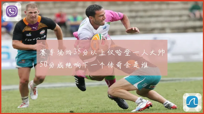 赛季场均35分以上仅哈登一人大帅50分成绝响下一个传奇会是谁