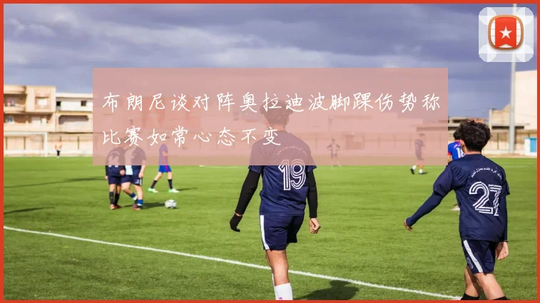 布朗尼谈对阵奥拉迪波脚踝伤势称比赛如常心态不变