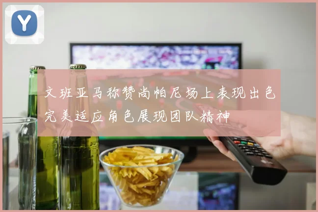 文班亚马称赞尚帕尼场上表现出色完美适应角色展现团队精神