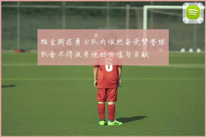 维金斯在勇士队内依然备受赞誉球队舍不得放弃他的价值与贡献