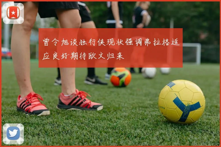 曾令旭谈独行侠现状强调弗拉格适应良好期待欧文归来